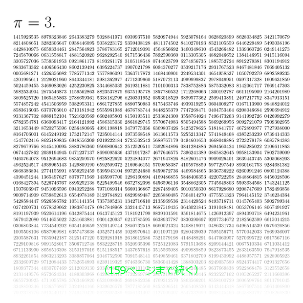 π=3. 1415926535 8979323846 2643383279 5028841971 6939937510 5820974944 5923078164 0628620899 8628034825 3421170679 8214808651 3282306647 0938446095 5058223172 5359408128 4811174502 8410270193 8521105559 6446229489 5493038196 4428810975 6659334461 2847564823 3786783165 2712019091 4564856692 3460348610 4543266482 1339360726 0249141273 7245870066 0631558817 4881520920 9628292540 9171536436 7892590360 0113305305 4882046652 1384146951 9415116094 …………（159ページまで続く）